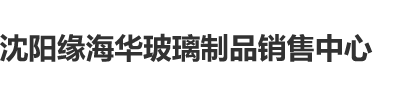 看日韩操逼沈阳缘海华玻璃制品销售中心